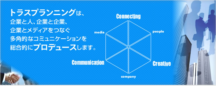 トラスプランニングは企業と人、企業と企業、企業とメディアをつなぐ多角的なコミュニケーションを総合的にプロデュースします